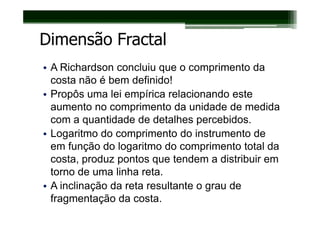 Dimensão Fractal
• A Richardson concluiu que o comprimento da
  costa não é bem definido!
• Propôs uma lei empírica relacionando este
  aumento no comprimento da unidade de medida
  com a quantidade de detalhes percebidos.
• Logaritmo do comprimento do instrumento de
  em função do logaritmo do comprimento total da
  costa, produz pontos que tendem a distribuir em
  torno de uma linha reta.
• A inclinação da reta resultante o grau de
  fragmentação da costa.
 