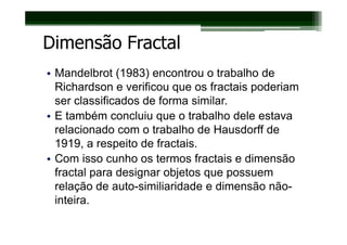 Dimensão Fractal
• Mandelbrot (1983) encontrou o trabalho de
  Richardson e verificou que os fractais poderiam
  ser classificados de forma similar.
• E também concluiu que o trabalho dele estava
  relacionado com o trabalho de Hausdorff de
  1919, a respeito de fractais.
• Com isso cunho os termos fractais e dimensão
  fractal para designar objetos que possuem
  relação de auto-similiaridade e dimensão não-
  inteira.
 