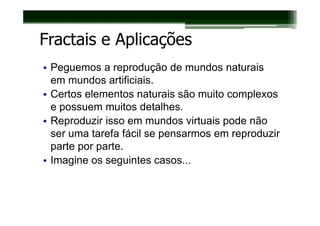 Fractais e Aplicações
• Peguemos a reprodução de mundos naturais
  em mundos artificiais.
• Certos elementos naturais são muito complexos
  e possuem muitos detalhes.
• Reproduzir isso em mundos virtuais pode não
  ser uma tarefa fácil se pensarmos em reproduzir
  parte por parte.
• Imagine os seguintes casos...
 