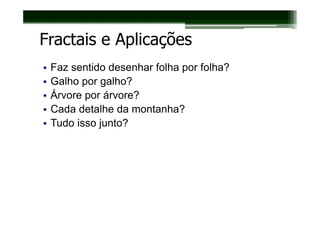 Fractais e Aplicações
•   Faz sentido desenhar folha por folha?
•   Galho por galho?
•   Árvore por árvore?
•   Cada detalhe da montanha?
•   Tudo isso junto?
 
