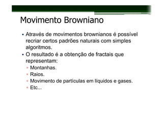 Movimento Browniano
• Através de movimentos brownianos é possível
  recriar certos padrões naturais com simples
  algoritmos.
• O resultado é a obtenção de fractais que
  representam:
 ▫   Montanhas.
 ▫   Raios.
 ▫   Movimento de partículas em líquidos e gases.
 ▫   Etc...
 