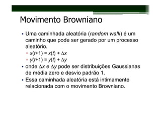 Movimento Browniano
• Uma caminhada aleatória (random walk) é um
  caminho que pode ser gerado por um processo
  aleatório.
 ▫ x(t+1) = x(t) + ∆x
 ▫ y(t+1) = y(t) + ∆
                   ∆y
• onde ∆x e ∆y pode ser distribuições Gaussianas
  de média zero e desvio padrão 1.
• Essa caminhada aleatória está intimamente
  relacionada com o movimento Browniano.
 