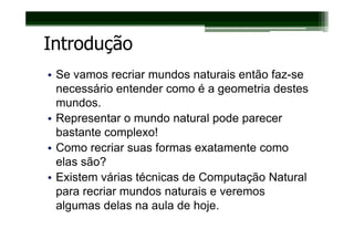 Introdução
• Se vamos recriar mundos naturais então faz-se
  necessário entender como é a geometria destes
  mundos.
• Representar o mundo natural pode parecer
  bastante complexo!
• Como recriar suas formas exatamente como
  elas são?
• Existem várias técnicas de Computação Natural
  para recriar mundos naturais e veremos
  algumas delas na aula de hoje.
 