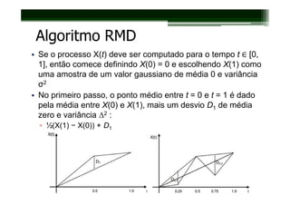 Algoritmo RMD
• Se o processo X(t) deve ser computado para o tempo t ∈ [0,
  1], então comece definindo X(0) = 0 e escolhendo X(1) como
  uma amostra de um valor gaussiano de média 0 e variância
  σ2
• No primeiro passo, o ponto médio entre t = 0 e t = 1 é dado
  pela média entre X(0) e X(1), mais um desvio D1 de média
  zero e variância ∆2 :
  ▫ ½(X(1) − X(0)) + D1
 