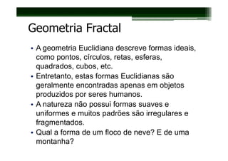 Geometria Fractal
• A geometria Euclidiana descreve formas ideais,
  como pontos, círculos, retas, esferas,
  quadrados, cubos, etc.
• Entretanto, estas formas Euclidianas são
  geralmente encontradas apenas em objetos
  produzidos por seres humanos.
• A natureza não possui formas suaves e
  uniformes e muitos padrões são irregulares e
  fragmentados.
• Qual a forma de um floco de neve? E de uma
  montanha?
 