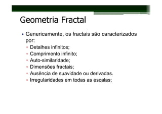 Geometria Fractal
• Genericamente, os fractais são caracterizados
  por:
 ▫   Detalhes infinitos;
 ▫   Comprimento infinito;
 ▫   Auto-similaridade;
 ▫   Dimensões fractais;
 ▫   Ausência de suavidade ou derivadas.
 ▫   Irregularidades em todas as escalas;
 