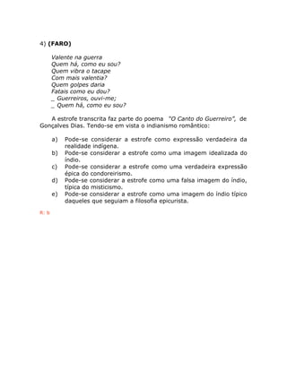 4) (FARO)
Valente na guerra
Quem há, como eu sou?
Quem vibra o tacape
Com mais valentia?
Quem golpes daria
Fatais como eu dou?
_ Guerreiros, ouvi-me;
_ Quem há, como eu sou?
A estrofe transcrita faz parte do poema “O Canto do Guerreiro”, de
Gonçalves Dias. Tendo-se em vista o indianismo romântico:
a) Pode-se considerar a estrofe como expressão verdadeira da
realidade indígena.
b) Pode-se considerar a estrofe como uma imagem idealizada do
índio.
c) Pode-se considerar a estrofe como uma verdadeira expressão
épica do condoreirismo.
d) Pode-se considerar a estrofe como uma falsa imagem do índio,
típica do misticismo.
e) Pode-se considerar a estrofe como uma imagem do índio típico
daqueles que seguiam a filosofia epicurista.
R: b
 