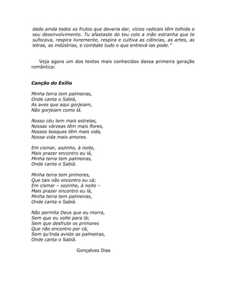dado ainda todos os frutos que deveria dar, vícios radicais têm tolhido o
seu desenvolvimento. Tu afastaste do teu colo a mão estranha que te
sufocava, respira livremente, respira e cultiva as ciências, as artes, as
letras, as indústrias, e combate tudo o que entrevá-las pode.”
Veja agora um dos textos mais conhecidos dessa primeira geração
romântica:
Canção do Exílio
Minha terra tem palmeiras,
Onde canta o Sabiá,
As aves que aqui gorjeiam,
Não gorjeiam como lá.
Nosso céu tem mais estrelas,
Nossas várzeas têm mais flores,
Nossos bosques têm mais vida,
Nossa vida mais amores.
Em cismar, sozinho, à noite,
Mais prazer encontro eu lá,
Minha terra tem palmeiras,
Onde canta o Sabiá.
Minha terra tem primores,
Que tais não encontro eu cá;
Em cismar – sozinho, à noite –
Mais prazer encontro eu lá,
Minha terra tem palmeiras,
Onde canta o Sabiá.
Não permita Deus que eu morra,
Sem que eu volte para lá;
Sem que desfrute os primores
Que não encontro por cá,
Sem qu’inda aviste as palmeiras,
Onde canta o Sabiá.
Gonçalves Dias
 