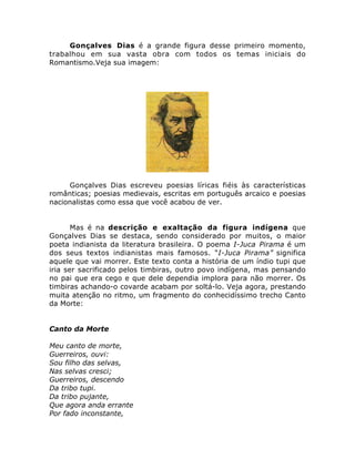 Gonçalves Dias é a grande figura desse primeiro momento,
trabalhou em sua vasta obra com todos os temas iniciais do
Romantismo.Veja sua imagem:
Gonçalves Dias escreveu poesias líricas fiéis às características
românticas; poesias medievais, escritas em português arcaico e poesias
nacionalistas como essa que você acabou de ver.
Mas é na descrição e exaltação da figura indígena que
Gonçalves Dias se destaca, sendo considerado por muitos, o maior
poeta indianista da literatura brasileira. O poema I-Juca Pirama é um
dos seus textos indianistas mais famosos. “I-Juca Pirama” significa
aquele que vai morrer. Este texto conta a história de um índio tupi que
iria ser sacrificado pelos timbiras, outro povo indígena, mas pensando
no pai que era cego e que dele dependia implora para não morrer. Os
timbiras achando-o covarde acabam por soltá-lo. Veja agora, prestando
muita atenção no ritmo, um fragmento do conhecidíssimo trecho Canto
da Morte:
Canto da Morte
Meu canto de morte,
Guerreiros, ouvi:
Sou filho das selvas,
Nas selvas cresci;
Guerreiros, descendo
Da tribo tupi.
Da tribo pujante,
Que agora anda errante
Por fado inconstante,
 
