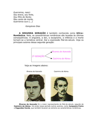 Guerreiros, nasci:
Sou bravo, sou forte,
Sou filho do Norte;
Meu canto de morte,
Guerreiros ouvi (...)
Gonçalves Dias
A SEGUNDA GERAÇÃO é também conhecida como Ultra-
Romântica. Nela, as características românticas são levadas às últimas
conseqüências. A angústia, a dor, o escapismo, a infância e a morte
tornam-se a temática central. Daí a expressão Mal-do-século. Veja os
principais autores dessa segunda geração:
Álvares de Azevedo
2ª GERAÇÃO
Casimiro de Abreu
Veja as imagens abaixo:
Álvares de Azevedo Casimiro de Abreu
Álvares de Azevedo foi o maior representante do Mal-do-século, seguido de
Casimiro de Abreu. Há ainda nesse período outros autores, como Junqueira Freire
e Fagundes Varela, que também levaram ao extremo as características românticas.
 