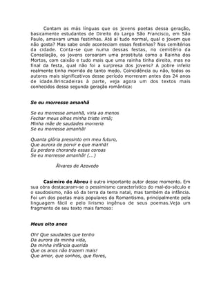 Contam as más línguas que os jovens poetas dessa geração,
basicamente estudantes de Direito do Largo São Francisco, em São
Paulo, amavam umas festinhas. Até aí tudo normal, qual o jovem que
não gosta? Mas sabe onde aconteciam essas festinhas? Nos cemitérios
da cidade. Conta-se que numa dessas festas, no cemitério da
Consolação, os jovens coroaram uma prostituta como a Rainha dos
Mortos, com caixão e tudo mais que uma rainha tinha direito, mas no
final da festa, qual não foi a surpresa dos jovens? A pobre infeliz
realmente tinha morrido de tanto medo. Coincidência ou não, todos os
autores mais significativos desse período morreram antes dos 24 anos
de idade.Brincadeiras à parte, veja agora um dos textos mais
conhecidos dessa segunda geração romântica:
Se eu morresse amanhã
Se eu morresse amanhã, viria ao menos
Fechar meus olhos minha triste irmã;
Minha mãe de saudades morreria
Se eu morresse amanhã!
Quanta glória pressinto em meu futuro,
Que aurora de porvir e que manhã!
Eu perdera chorando essas coroas
Se eu morresse amanhã! (...)
Álvares de Azevedo
Casimiro de Abreu é outro importante autor desse momento. Em
sua obra destacaram-se o pessimismo característico do mal-do-século e
o saudosismo, não só da terra da terra natal, mas também da infância.
Foi um dos poetas mais populares do Romantismo, principalmente pela
linguagem fácil e pelo lirismo ingênuo de seus poemas.Veja um
fragmento de seu texto mais famoso:
Meus oito anos
Oh! Que saudades que tenho
Da aurora da minha vida,
Da minha infância querida
Que os anos não trazem mais!
Que amor, que sonhos, que flores,
 