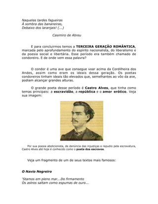 Naquelas tardes fagueiras
À sombra das bananeiras,
Debaixo dos laranjais! (...)
Casimiro de Abreu
E para concluirmos temos a TERCEIRA GERAÇÃO ROMÂNTICA,
marcada pelo aprofundamento do espírito nacionalista, do liberalismo e
da poesia social e libertária. Esse período era também chamado de
condoreiro. E de onde vem essa palavra?
O condor é uma ave que consegue voar acima da Cordilheira dos
Andes, assim como eram os ideais dessa geração. Os poetas
condoreiros tinham ideais tão elevados que, semelhantes ao vôo da ave,
podiam alcançar grandes alturas.
O grande poeta desse período é Castro Alves, que tinha como
temas principais: a escravidão, a república e o amor erótico. Veja
sua imagem:
Por sua poesia abolicionista, de denúncia das injustiças e repudio pela escravatura,
Castro Alves até hoje é conhecido como o poeta dos escravos.
Veja um fragmento de um de seus textos mais famosos:
O Navio Negreiro
‘Stamos em pleno mar...Do firmamento
Os astros saltam como espumas de ouro...
 