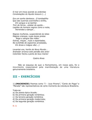 O mar em troca acende as ardentias
Constelações do líquido tesouro (...)
Era um sonho dantesco...O tombadilho
Que das luzernas avermelha o brilho,
Em sangue a se banhar.
Tinir de ferros...estalar do açoite...
Legiões de homens negros como a noite,
Horrendos a dançar...
Negras mulheres, suspendendo às tetas
Magras crianças, cujas bocas pretas
Rega o sangue das mães:
Outras, moças...nuas e espantadas,
No turbilhão de espectros arrastadas,
Em ânsia e mágoa vãs(...)
Levantai-vos, heróis do Novo Mundo...
Andrada! arranca este pendão dos ares!
Colombo! fecha a porta de teus mares!
Castro Alves
Não se esqueça de que: o Romantismo, em nosso país, foi o
movimento responsável pela manifestação de uma literatura
genuinamente brasileira.
III – EXERCÍCIOS
1) (MACKENZIE) Poemas como “I – Juca Pirama”, “Canto do Piaga” e
“Marabá” são representativos de certo momento da Literatura Brasileira.
Trata-se:
a) Da poesia épica árcade;
b) Da primeira geração romântica;
c) Da terceira geração romântica
d) Da primeira geração modernista;
e) Da segunda geração romântica.
R: b
 