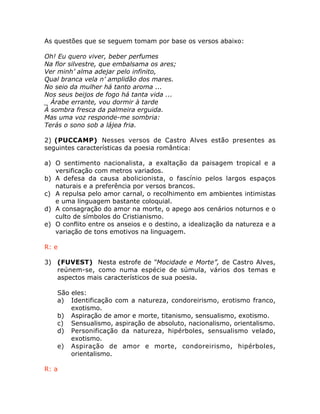 As questões que se seguem tomam por base os versos abaixo:
Oh! Eu quero viver, beber perfumes
Na flor silvestre, que embalsama os ares;
Ver minh’ alma adejar pelo infinito,
Qual branca vela n’ amplidão dos mares.
No seio da mulher há tanto aroma ...
Nos seus beijos de fogo há tanta vida ...
_ Árabe errante, vou dormir à tarde
À sombra fresca da palmeira erguida.
Mas uma voz responde-me sombria:
Terás o sono sob a lájea fria.
2) (PUCCAMP) Nesses versos de Castro Alves estão presentes as
seguintes características da poesia romântica:
a) O sentimento nacionalista, a exaltação da paisagem tropical e a
versificação com metros variados.
b) A defesa da causa abolicionista, o fascínio pelos largos espaços
naturais e a preferência por versos brancos.
c) A repulsa pelo amor carnal, o recolhimento em ambientes intimistas
e uma linguagem bastante coloquial.
d) A consagração do amor na morte, o apego aos cenários noturnos e o
culto de símbolos do Cristianismo.
e) O conflito entre os anseios e o destino, a idealização da natureza e a
variação de tons emotivos na linguagem.
R: e
3) (FUVEST) Nesta estrofe de “Mocidade e Morte”, de Castro Alves,
reúnem-se, como numa espécie de súmula, vários dos temas e
aspectos mais característicos de sua poesia.
São eles:
a) Identificação com a natureza, condoreirismo, erotismo franco,
exotismo.
b) Aspiração de amor e morte, titanismo, sensualismo, exotismo.
c) Sensualismo, aspiração de absoluto, nacionalismo, orientalismo.
d) Personificação da natureza, hipérboles, sensualismo velado,
exotismo.
e) Aspiração de amor e morte, condoreirismo, hipérboles,
orientalismo.
R: a
 