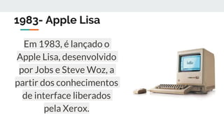 1983- Apple Lisa
Em 1983, é lançado o
Apple Lisa, desenvolvido
por Jobs e Steve Woz, a
partir dos conhecimentos
de interface liberados
pela Xerox.
 