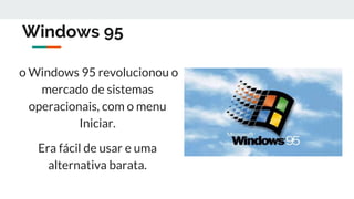 Windows 95
o Windows 95 revolucionou o
mercado de sistemas
operacionais, com o menu
Iniciar.
Era fácil de usar e uma
alternativa barata.
 