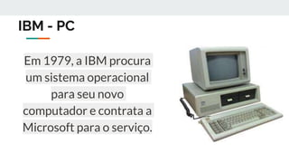IBM - PC
Em 1979, a IBM procura
um sistema operacional
para seu novo
computador e contrata a
Microsoft para o serviço.
 