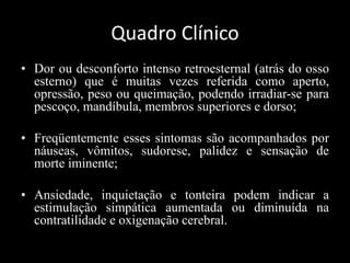 Quadro Clínico
• Dor ou desconforto intenso retroesternal (atrás do osso
esterno) que é muitas vezes referida como aperto,
opressão, peso ou queimação, podendo irradiar-se para
pescoço, mandíbula, membros superiores e dorso;
• Freqüentemente esses sintomas são acompanhados por
náuseas, vômitos, sudorese, palidez e sensação de
morte iminente;
• Ansiedade, inquietação e tonteira podem indicar a
estimulação simpática aumentada ou diminuída na
contratilidade e oxigenação cerebral.
 