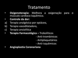 Tratamento
• Oxigenoterapia: Melhora a oxigenação para o
músculo cardíaco isquêmico.
• Controle da dor:
a) Terapia analgésica por opiáceo,
b) Terapia vasodilatadora,
c) Terapia ansiolítica
• Terapia Farmacológica – Trobolíticos
- Anti-trombínicos
- Antiplaquetários
- Anti-isquêmicos
• Angioplastia Coronariana
 