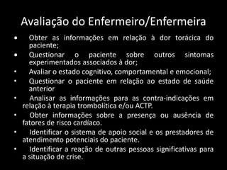 Avaliação do Enfermeiro/Enfermeira
 Obter as informações em relação à dor torácica do
paciente;
 Questionar o paciente sobre outros sintomas
experimentados associados à dor;
• Avaliar o estado cognitivo, comportamental e emocional;
• Questionar o paciente em relação ao estado de saúde
anterior
• Analisar as informações para as contra-indicações em
relação à terapia trombolítica e/ou ACTP.
• Obter informações sobre a presença ou ausência de
fatores de risco cardíaco.
• Identificar o sistema de apoio social e os prestadores de
atendimento potenciais do paciente.
• Identificar a reação de outras pessoas significativas para
a situação de crise.
 