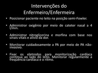 Intervenções do
Enfermeiro/Enfermeira
• Posicionar paciente no leito na posição semi-Fowler.
• Administrar oxigênio por meio de cateter nasal a 4
l/min.
• Administrar nitroglicerina e morfina com base nos
sinais vitais e alívio da dor.
• Monitorar cuidadosamente a PA por meio de PA não-
invasivo.
• Fixar os eletrodos para monitorização cardíaca
contínua ao lado do leito. Monitorar regularmente a
freqüência cardíaca e o ritmo.
 
