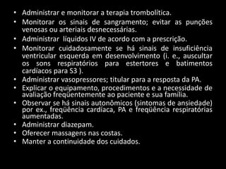 • Administrar e monitorar a terapia trombolítica.
• Monitorar os sinais de sangramento; evitar as punções
venosas ou arteriais desnecessárias.
• Administrar líquidos IV de acordo com a prescrição.
• Monitorar cuidadosamente se há sinais de insuficiência
ventricular esquerda em desenvolvimento (i. e., auscultar
os sons respiratórios para estertores e batimentos
cardíacos para S3 ).
• Administrar vasopressores; titular para a resposta da PA.
• Explicar o equipamento, procedimentos e a necessidade de
avaliação freqüentemente ao paciente e sua família.
• Observar se há sinais autonômicos (sintomas de ansiedade)
por ex., freqüência cardíaca, PA e freqüência respiratórias
aumentadas.
• Administrar diazepam.
• Oferecer massagens nas costas.
• Manter a continuidade dos cuidados.
 