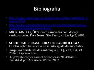 Bibliografia
• http://www.moreirajr.com.br/revistas.asp?fase=r003&id_m
ateria=1784
• http://www.portalsaofrancisco.com.br/alfa/cateterismo-e-
angioplastia/angioplastia-9.php
• MICRO-INFECÇÕES foram associadas com doença
cardiovascular. Prev News. São Paulo, v.12,n.4,p.2, 2003.
• SOCIEDADE BRASILEIRA DE CARDIOLOGIA. III
Diretriz sobre tratamento do infarto agudo do miocárdio.
• Arquivos brasileiros de cardiologia. [S.l.], v.83, n.4, set.
2004. Disponível em:
• http://publicaçoes.cardiol.br/consenso/2004/DirIII-
TrataIAM.pdf.Acesso em:05mai.2007.
 