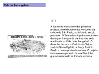 1911 A ilustração mostra um dos primeiros projetos de melhoramentos no centro da cidade de São Paulo, no início do século passado.  O Teatro Municipal aparece com destaque, à esquerda da área que seria ajardinada no Vale do Anhangabaú. O desenho destaca o Viaduto do Chá, o viaduto Santa Ifigênia, a Praça Antônio Prado e outros pontos históricos. O projeto incluía o alargamento da rua São João, que só mais tarde se tornaria avenida. Vale do Anhangabaú 