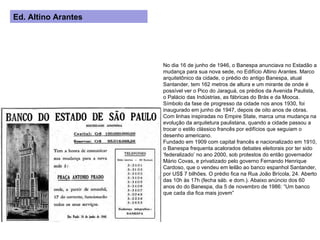 No dia 16 de junho de 1946, o Banespa anunciava no Estadão a mudança para sua nova sede, no Edifício Altino Arantes. Marco arquitetônico da cidade, o prédio do antigo Banespa, atual Santander, tem 162 metros de altura e um mirante de onde é possível ver o Pico do Jaraguá, os prédios da Avenida Paulista, o Palácio das Indústrias, as fábricas do Brás e da Mooca. Símbolo da fase de progresso da cidade nos anos 1930, foi inaugurado em junho de 1947, depois de oito anos de obras. Com linhas inspiradas no Empire State, marca uma mudança na evolução da arquitetura paulistana, quando a cidade passou a trocar o estilo clássico francês por edifícios que seguiam o desenho americano. Fundado em 1909 com capital francês e nacionalizado em 1910, o Banespa frequenta acalorados debates eleitorais por ter sido ‘federalizado’ no ano 2000, sob protestos do então governador Mário Covas, e privatizado pelo governo Fernando Henrique Cardoso, que o vendeu em leilão ao banco espanhol Santander, por US$ 7 bilhões. O prédio fica na Rua João Brícola, 24. Aberto das 10h às 17h (fecha sáb. e dom.). Abaixo anúncio dos 60 anos do do Banespa, dia 5 de novembro de 1986: “Um banco que cada dia fica mais jovem” Ed. Altino Arantes 