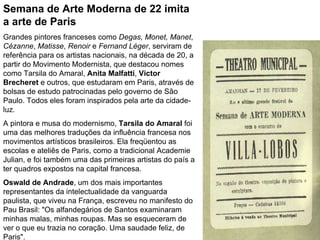 Semana de Arte Moderna de 22 imita a arte de Paris Grandes pintores franceses como  Degas,   Monet,   Manet ,  Cézanne ,  Matisse ,  Renoir  e  Fernand Léger , serviram de referência para os artistas nacionais, na década de 20, a partir do Movimento Modernista, que destacou nomes como Tarsila do Amaral,  Anita Malfatti ,  Victor Brecheret  e outros, que estudaram em Paris, através de bolsas de estudo patrocinadas pelo governo de São Paulo. Todos eles foram inspirados pela arte da cidade-luz.  A pintora e musa do modernismo,  Tarsila do Amaral  foi uma das melhores traduções da influência francesa nos movimentos artísticos brasileiros. Ela freqüentou as escolas e ateliês de Paris, como a tradicional Academie Julian, e foi também uma das primeiras artistas do país a ter quadros expostos na capital francesa.  Oswald de Andrade , um dos mais importantes representantes da intelectualidade da vanguarda paulista, que viveu na França, escreveu no manifesto do Pau Brasil: "Os alfandegários de Santos examinaram minhas malas, minhas roupas. Mas se esqueceram de ver o que eu trazia no coração. Uma saudade feliz, de Paris". 