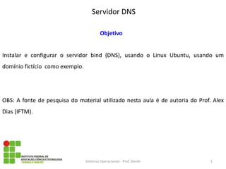 Servidor DNS 
Sistemas Operacionais - Prof. Danilo 
Objetivo 
Instalar e configurar o servidor bind (DNS), usando o Linux Ubuntu, usando um domínio fictício como exemplo. 
OBS: A fonte de pesquisa do material utilizado nesta aula é de autoria do Prof. Alex Dias (IFTM). 
1  