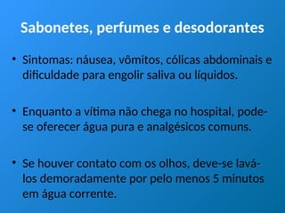 Sabonetes, perfumes e desodorantes
• Sintomas: náusea, vômitos, cólicas abdominais e
dificuldade para engolir saliva ou líquidos.
• Enquanto a vítima não chega no hospital, pode-
se oferecer água pura e analgésicos comuns.
• Se houver contato com os olhos, deve-se lavá-
los demoradamente por pelo menos 5 minutos
em água corrente.
 