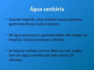 Água sanitária
• Quando ingerido, esse produto causa sintomas
gastrointestinais muito intensos.
• Dê água pura para o paciente beber até chegar no
hospital. Nunca provoque o vômito.
• Se houver contato com os olhos ou com a pele,
lave em água corrente por pelo menos 10
minutos.
 