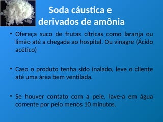 Soda cáustica e
derivados de amônia
• Ofereça suco de frutas cítricas como laranja ou
limão até a chegada ao hospital. Ou vinagre (Ácido
acético)
• Caso o produto tenha sido inalado, leve o cliente
até uma área bem ventilada.
• Se houver contato com a pele, lave-a em água
corrente por pelo menos 10 minutos.
 