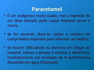 Paracetamol
• É um analgésico muito usado, mas a ingestão de
um dose elevada pode causar hepatite grave e
morte.
• Se for possível, deve-se contar o número de
comprimidos ingeridos para informar ao médico.
• Se houver dificuldade ou demora em chegar ao
hospital, induza a pessoa a vomitar e administre
imediatamente um envelope de N-acetilcisteína
dissolvido em água (Fluimucil).
 