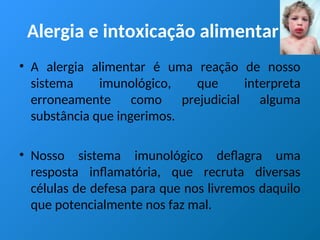 Alergia e intoxicação alimentar
• A alergia alimentar é uma reação de nosso
sistema imunológico, que interpreta
erroneamente como prejudicial alguma
substância que ingerimos.
• Nosso sistema imunológico deflagra uma
resposta inflamatória, que recruta diversas
células de defesa para que nos livremos daquilo
que potencialmente nos faz mal.
 