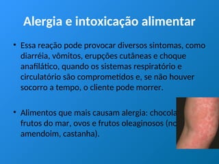 Alergia e intoxicação alimentar
• Essa reação pode provocar diversos sintomas, como
diarréia, vômitos, erupções cutâneas e choque
anafilático, quando os sistemas respiratório e
circulatório são comprometidos e, se não houver
socorro a tempo, o cliente pode morrer.
• Alimentos que mais causam alergia: chocolate,
frutos do mar, ovos e frutos oleaginosos (nozes,
amendoim, castanha).
 