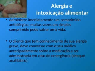 Alergia e
intoxicação alimentar
• Administre imediatamente um comprimido
antialérgico, muitas vezes um simples
comprimido pode salvar uma vida.
• O cliente que tem conhecimento de sua alergia
grave, deve conversar com o seu médico
antecipadamente sobre a medicação a ser
administrada em caso de emergência (choque
anafilático).
 