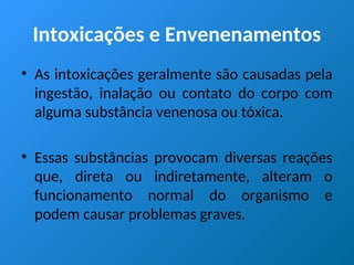 Intoxicações e Envenenamentos
• As intoxicações geralmente são causadas pela
ingestão, inalação ou contato do corpo com
alguma substância venenosa ou tóxica.
• Essas substâncias provocam diversas reações
que, direta ou indiretamente, alteram o
funcionamento normal do organismo e
podem causar problemas graves.
 