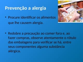 Prevenção a alergia
• Procure identificar os alimentos
que lhe causem alergia.
• Redobre a precaução ao comer fora e, ao
fazer compras, observe atentamente o rótulo
das embalagens para verificar se há, entre
seus componentes alguma substância
alérgica.
 
