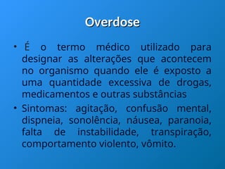 Overdose
Overdose
• É o termo médico utilizado para
designar as alterações que acontecem
no organismo quando ele é exposto a
uma quantidade excessiva de drogas,
medicamentos e outras substâncias
• Sintomas: agitação, confusão mental,
dispneia, sonolência, náusea, paranoia,
falta de instabilidade, transpiração,
comportamento violento, vômito.
 