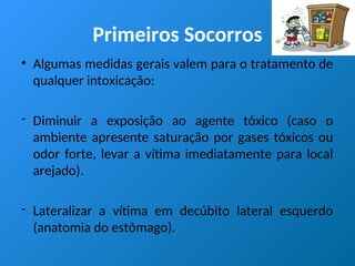 Primeiros Socorros
• Algumas medidas gerais valem para o tratamento de
qualquer intoxicação:
- Diminuir a exposição ao agente tóxico (caso o
ambiente apresente saturação por gases tóxicos ou
odor forte, levar a vítima imediatamente para local
arejado).
- Lateralizar a vítima em decúbito lateral esquerdo
(anatomia do estômago).
 