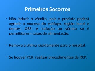 Primeiros Socorros
- Não induzir o vômito, pois o produto poderá
agredir a mucosa do esôfago, região bucal e
dentes. OBS: A indução ao vômito só é
permitida em casos de alimentação.
- Remova a vítima rapidamente para o hospital.
- Se houver PCR, realizar procedimentos de RCP.
 
