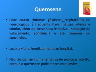 Querosene
• Pode causar sintomas gástricos, respiratórios ou
neurológicos. É frequente haver náusea intensa e
vômito, além de tosse seca irritativa, sensação de
sufocamento, sonolência e até tremores ou
convulsões.
• Levar a vítima imediatamente ao hospital.
• Não realizar nenhuma tentativa de provocar vômito,
porque o querosene pode ir para os pulmões.
 
