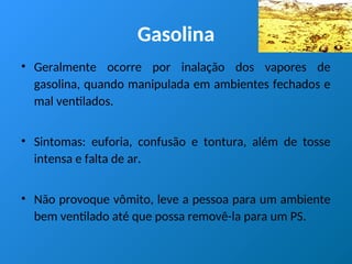 Gasolina
• Geralmente ocorre por inalação dos vapores de
gasolina, quando manipulada em ambientes fechados e
mal ventilados.
• Sintomas: euforia, confusão e tontura, além de tosse
intensa e falta de ar.
• Não provoque vômito, leve a pessoa para um ambiente
bem ventilado até que possa removê-la para um PS.
 
