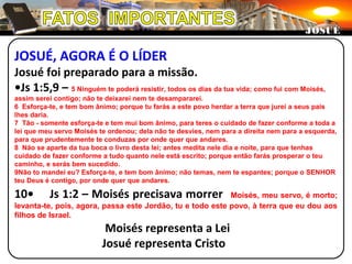 JOSUÉ, AGORA É O LÍDER
Josué foi preparado para a missão.
•Js 1:5,9 – 5 Ninguém te poderá resistir, todos os dias da tua vida; como fui com Moisés,
assim serei contigo; não te deixarei nem te desampararei.
6 Esforça-te, e tem bom ânimo; porque tu farás a este povo herdar a terra que jurei a seus pais
lhes daria.
7 Tão - somente esforça-te e tem mui bom ânimo, para teres o cuidado de fazer conforme a toda a
lei que meu servo Moisés te ordenou; dela não te desvies, nem para a direita nem para a esquerda,
para que prudentemente te conduzas por onde quer que andares.
8 Não se aparte da tua boca o livro desta lei; antes medita nele dia e noite, para que tenhas
cuidado de fazer conforme a tudo quanto nele está escrito; porque então farás prosperar o teu
caminho, e serás bem sucedido.
9Não to mandei eu? Esforça-te, e tem bom ânimo; não temas, nem te espantes; porque o SENHOR
teu Deus é contigo, por onde quer que andares.
10• Js 1:2 – Moisés precisava morrer Moisés, meu servo, é morto;
levanta-te, pois, agora, passa este Jordão, tu e todo este povo, à terra que eu dou aos
filhos de Israel.
Moisés representa a Lei
Josué representa Cristo
JOSUÉJOSUÉ
 