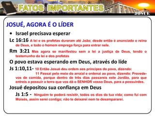 JOSUÉ, AGORA É O LÍDER
JOSUÉJOSUÉ
• Israel precisava esperar
Lc 16:16 A lei e os profetas duraram até João; desde então é anunciado o reino
de Deus, e todo o homem emprega força para entrar nele.
Rm 3:21 Mas agora se manifestou sem a lei a justiça de Deus, tendo o
testemunho da lei e dos profetas
O povo estava esperando em Deus, através do líde
Js 1:10,11- 10 Então Josué deu ordem aos príncipes do povo, dizendo:
11 Passai pelo meio do arraial e ordenai ao povo, dizendo: Provede-
vos de comida, porque dentro de três dias passareis este Jordão, para que
entreis a possuir a terra que vos dá o SENHOR vosso Deus, para a possuirdes.
Josué depositou sua confiança em Deus
Js 1:5 - Ninguém te poderá resistir, todos os dias da tua vida; como fui com
Moisés, assim serei contigo; não te deixarei nem te desampararei.
 