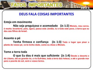 DEUS FALA COISAS IMPORTANTES
Esteja em movimento
Não seja preguiçoso e acomodado (Js 1:2) Moisés, meu servo,
é morto; levanta-te, pois, agora, passa este Jordão, tu e todo este povo, à terra que eu
dou aos filhos de Israel.
Assente o pé
Tenha firmeza e confiança (Js 1:3) Todo o lugar que pisar a
planta do vosso pé, vo-lo tenho dado, como eu disse a Moisés.
Tome a terra toda
O que Eu dou é mais que suficiente (Js 1:4) Desde o deserto e
do Líbano, até ao grande rio, o rio Eufrates, toda a terra dos heteus, e até o grande mar
para o poente do sol, será o vosso termo.
JOSUÉJOSUÉ
 