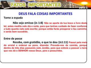 DEUS FALA COISAS IMPORTANTES
Tome a espada
Não seja omisso (Js 1:8) Não se aparte da tua boca o livro desta
lei; antes medita nele dia e noite, para que tenhas cuidado de fazer conforme
a tudo quanto nele está escrito; porque então farás prosperar o teu caminho,
e serás bem sucedido.
Entre de posse
Receba, com gratidão, o que te dou (Js1:11) Passai pelo meio
do arraial e ordenai ao povo, dizendo: Provede-vos de comida, porque
dentro de três dias passareis este Jordão, para que entreis a possuir a terra
que vos dá o SENHOR vosso Deus, para a possuirdes.
JOSUÉJOSUÉ
 