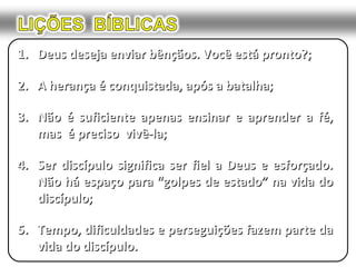 1.1. Deus deseja enviar bênçãos. Você está pronto?;Deus deseja enviar bênçãos. Você está pronto?;
2.2. A herança é conquistada, após a batalha;A herança é conquistada, após a batalha;
3.3. Não é suficiente apenas ensinar e aprender a fé,Não é suficiente apenas ensinar e aprender a fé,
mas é preciso vivê-la;mas é preciso vivê-la;
4.4. Ser discípulo significa ser fiel a Deus e esforçado.Ser discípulo significa ser fiel a Deus e esforçado.
Não há espaço para “golpes de estado” na vida doNão há espaço para “golpes de estado” na vida do
discípulo;discípulo;
5.5. Tempo, dificuldades e perseguições fazem parte daTempo, dificuldades e perseguições fazem parte da
vida do discípulo.vida do discípulo.
 